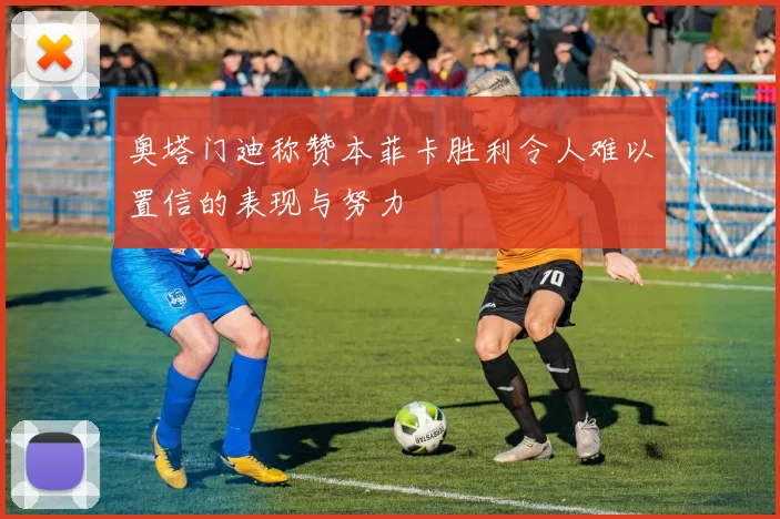 奥塔门迪称赞本菲卡胜利令人难以置信的表现与努力