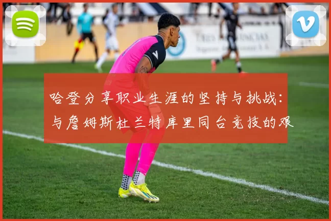 哈登分享职业生涯的坚持与挑战：与詹姆斯杜兰特库里同台竞技的艰辛