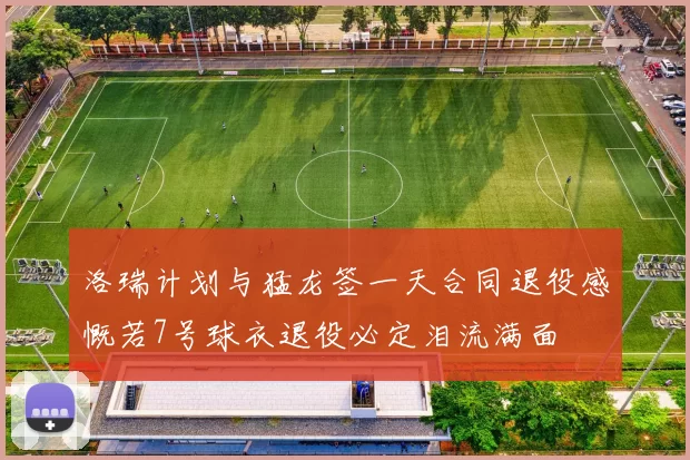 洛瑞计划与猛龙签一天合同退役感慨若7号球衣退役必定泪流满面
