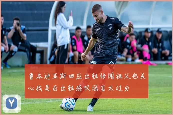 鲁本迪亚斯回应出轨传闻祖父也关心我是否出轨感叹谣言太过分