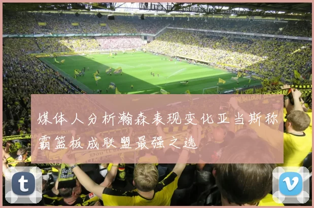 媒体人分析瀚森表现变化亚当斯称霸篮板成联盟最强之选