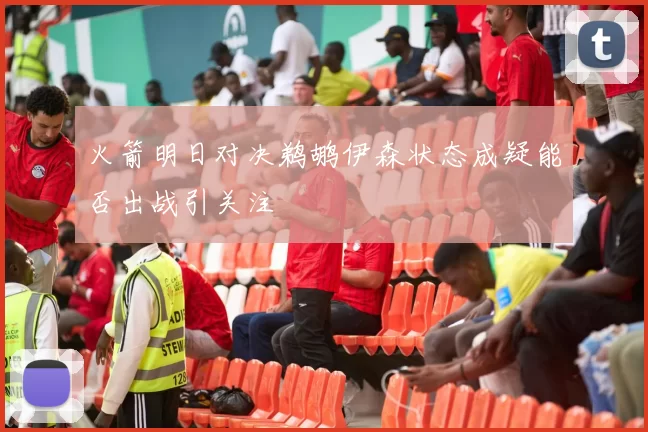 火箭明日对决鹈鹕伊森状态成疑能否出战引关注