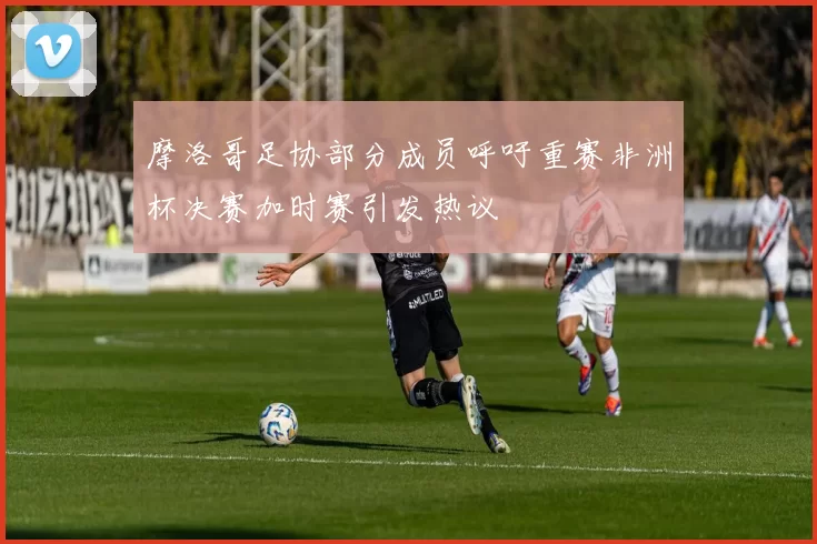 摩洛哥足协部分成员呼吁重赛非洲杯决赛加时赛引发热议