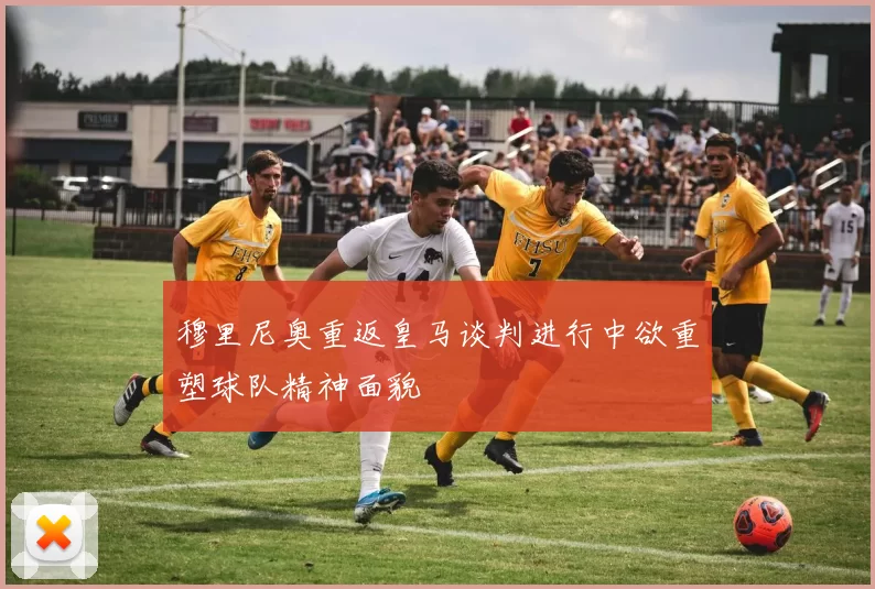穆里尼奥重返皇马谈判进行中欲重塑球队精神面貌